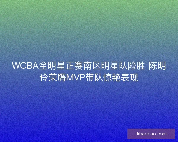 WCBA全明星正赛南区明星队险胜 陈明伶荣膺MVP带队惊艳表现