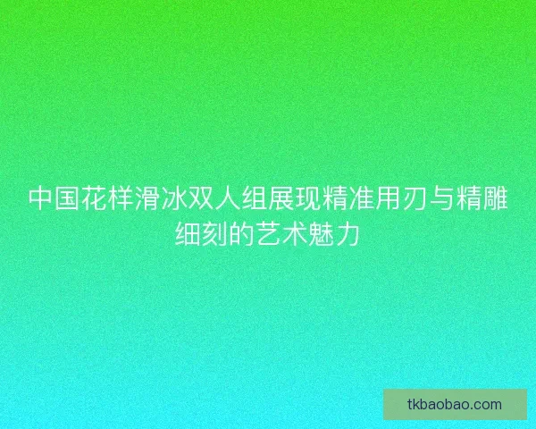 中国花样滑冰双人组展现精准用刃与精雕细刻的艺术魅力