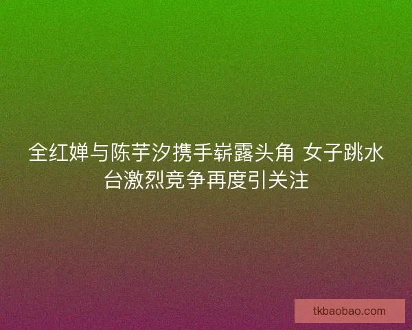 全红婵与陈芋汐携手崭露头角 女子跳水台激烈竞争再度引关注