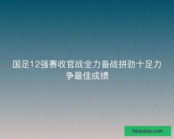 国足12强赛收官战全力备战拼劲十足力争最佳成绩