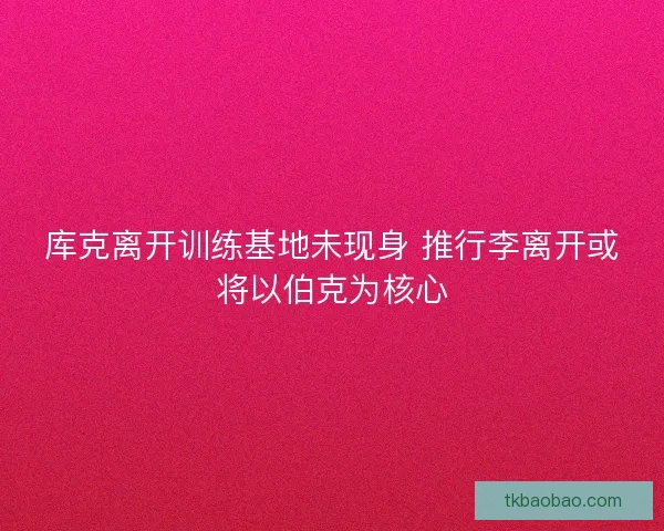 库克离开训练基地未现身 推行李离开或将以伯克为核心