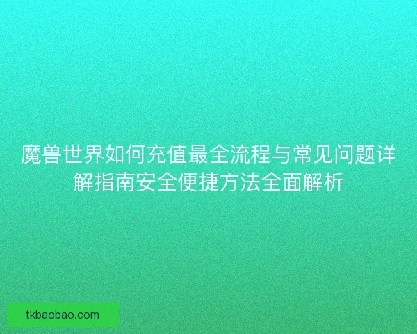 魔兽世界如何充值最全流程与常见问题详解指南安全便捷方法全面解析